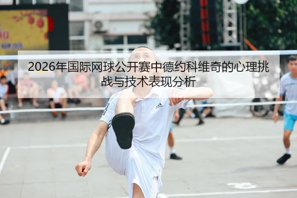 2026年国际网球公开赛中德约科维奇的心理挑战与技术表现分析