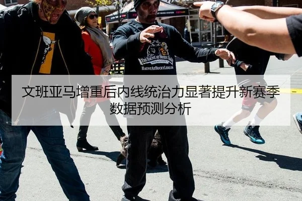 文班亚马增重后内线统治力显著提升新赛季数据预测分析