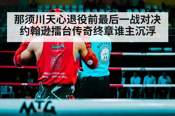 那须川天心退役前最后一战对决约翰逊擂台传奇终章谁主沉浮