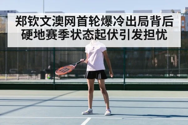 郑钦文澳网首轮爆冷出局背后 硬地赛季状态起伏引发担忧